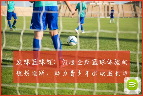 发球篮球馆：打造全新篮球体验的理想场所，助力青少年运动成长与团队合作