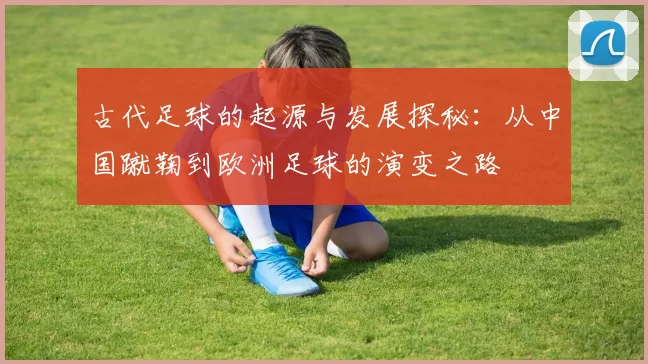 古代足球的起源与发展探秘：从中国蹴鞠到欧洲足球的演变之路