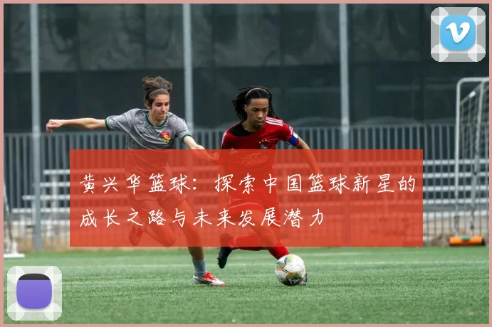 黄兴华篮球：探索中国篮球新星的成长之路与未来发展潜力